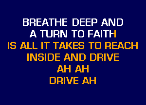 BREATHE DEEP AND
A TURN TU FAITH
IS ALL IT TAKES TO REACH
INSIDE AND DRIVE
AH AH
DRIVE AH