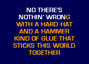 NO THERE'S
NOTHIN' WRONG
VWTHIKHARDPHH'
AND A HAMMER
PONDIMZGLUETHAT
STICKS THIS WORLD

TOGETHER l