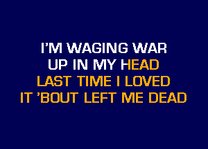 I'M WAGING WAR
UP IN MY HEAD
LAST TIME I LOVED
IT 'BOUT LEFT ME DEAD