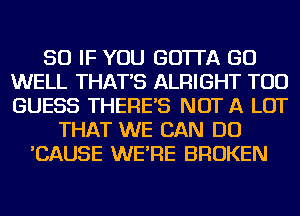 SO IF YOU GO'ITA GO
WELL THAT'S ALRIGHT TOD
GUESS THERE'S NOT A LOT

THAT WE CAN DO
'CAUSE WE'RE BROKEN