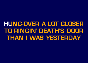 HUNG-OVER A LOT CLOSER
TU RINGIN' DEATH'S DOOR
THAN I WAS YESTERDAY