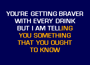 YOU'RE GETTING BRAVER
WITH EVERY DRINK
BUT I AM TELLING
YOU SOMETHING
THAT YOU OUGHT
TO KNOW
