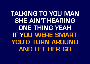 TALKING TO YOU MAN
SHE AIN'T HEARING
ONE THING YEAH
IF YOU WERE SMART
YOU'D TURN AROUND
AND LET HER GO