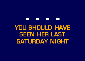YOU SHOULD HAVE

SEEN HER LAST
SATURDAY NIGHT