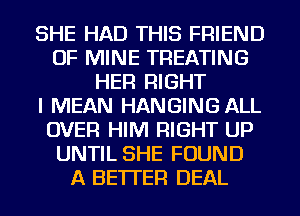 SHE HAD THIS FRIEND
OF MINE TREATING
HER RIGHT
I MEAN HANGING ALL
OVER HIM RIGHT UP
UNTIL SHE FOUND
A BETTER DEAL