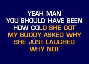 YEAH MAN
YOU SHOULD HAVE SEEN
HOW COLD SHE GOT
MY BUDDY ASKED WHY
SHE JUST LAUGHED
WHY NOT