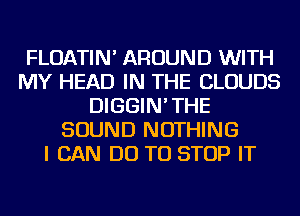 FLOATIN' AROUND WITH
MY HEAD IN THE CLOUDS
DIGGIN'THE
SOUND NOTHING
I CAN DO TO STOP IT