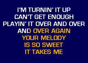 I'M TURNIN' IT UP
CAN'T GET ENOUGH
PLAYIN' IT OVER AND OVER
AND OVER AGAIN
YOUR MELODY
IS SO SWEET
IT TAKES ME