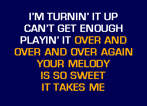 I'M TURNIN' IT UP
CAN'T GET ENOUGH
PLAYIN' IT OVER AND
OVER AND OVER AGAIN
YOUR MELODY
IS SO SWEET
IT TAKES ME