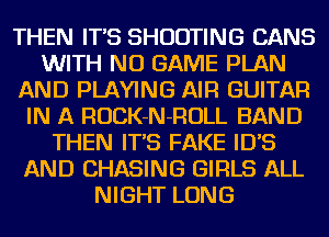 THEN IT'S SHOOTING CANS
WITH NO GAME PLAN
AND PLAYING AIR GUITAR
IN A ROCK-N-ROLL BAND
THEN IT'S FAKE ID'S
AND CHASING GIRLS ALL
NIGHT LONG