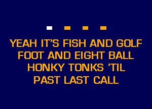 YEAH IT'S FISH AND GOLF
FOOT AND EIGHT BALL
HONKY TONKS 'TIL

PAST LAST CALL