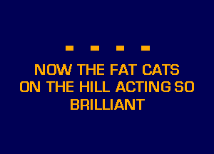 NOW THE FAT CATS

ON THE HILL ACTING SO
BRILLIANT