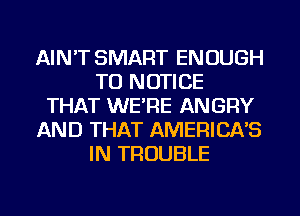 AIN'T SMART ENOUGH
TO NOTICE
THAT WE'RE ANGRY
AND THAT AMERICA'S
IN TROUBLE