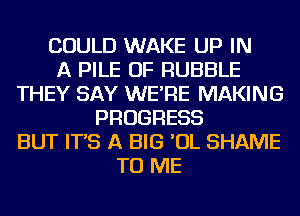 COULD WAKE UP IN
A PILE OF RUBBLE
THEY SAY WE'RE MAKING
PROGRESS
BUT IT'S A BIG 'OL SHAME
TO ME