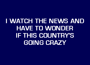 I WATCH THE NEWS AND
HAVE TO WONDER
IF THIS COUNTRYS
GOING CRAZY