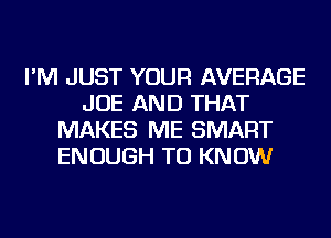 I'M JUST YOUR AVERAGE
JOE AND THAT
MAKES ME SMART
ENOUGH TO KNOW