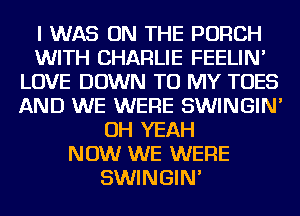 I WAS ON THE PORCH
WITH CHARLIE FEELIN'
LOVE DOWN TO MY TOES
AND WE WERE SWINGIN'
OH YEAH
NOW WE WERE
SWINGIN'