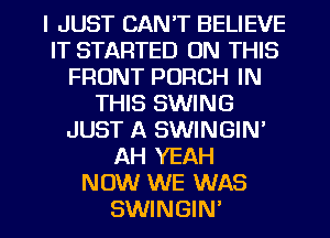 I JUST CAN'T BELIEVE
IT STARTED ON THIS
FRONT PORCH IN
THIS SWING
JUST A SWINGIN'
AH YEAH
NOW WE WAS

SWINGIN' l