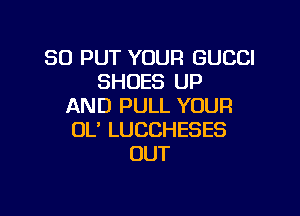 SO PUT YOUR GUCCI
SHOES UP
AND PULL YOUR

OL' LUCCHESES
OUT