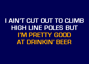 I AIN'T CUT OUT TO CLIMB
HIGH LINE POLES BUT
I'M PRE'ITY GOOD
AT DRINKIN' BEER