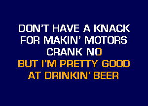DON'T HAVE A KNACK
FOR MAKIN' MOTORS
CRANK NU
BUT I'M PRE'ITY GOOD
AT DRINKIN' BEER