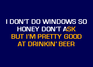 I DON'T DO WINDOWS SO
HONEY DON'T ASK
BUT I'M PRE'ITY GOOD
AT DRINKIN' BEER
