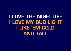 I LOVE THE NIGHTLIFE
I LOVE MY BUD LIGHT
I LIKE 'EM COLD
AND TALL