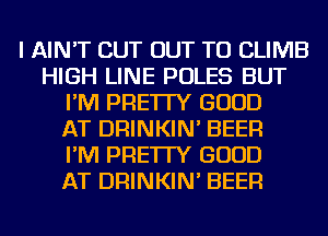 I AIN'T CUT OUT TO CLIMB
HIGH LINE POLES BUT
I'M PRE'ITY GOOD
AT DRINKIN' BEER
I'M PRE'ITY GOOD
AT DRINKIN' BEER