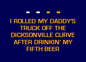 I ROLLED MY DADDYS
TRUCK OFF THE
DICKSONVILLE CURVE
AFTER DRINKIN' MY
FIFTH BEER