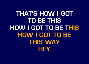 THAT'S HOW I GOT
TO BE THIS
HOW I GOT TO BE THIS
HOW I GOT TO BE
THIS WAY
HEY