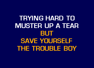 TRYING HARD TO
MUSTER UP A TEAR
BUT
SAVE YOURSELF
THE TROUBLE BOY

g