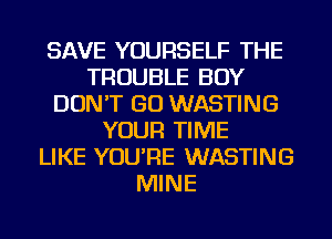 SAVE YOURSELF THE
TROUBLE BOY
DON'T GO WASTING
YOUR TIME
LIKE YOU'RE WASTING
MINE