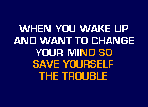 WHEN YOU WAKE UP
AND WANT TO CHANGE
YOUR MIND 50
SAVE YOURSELF
THE TROUBLE