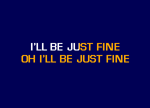 I'LL BE JUST FINE

UH I'LL BE JUST FINE