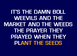 IT'S THE DAMN BULL
WEEVILS AND THE
MARKET AND THE WEEDS
THE PRAYER THEY
PRAYED WHEN THEY
PLANT THE SEEDS