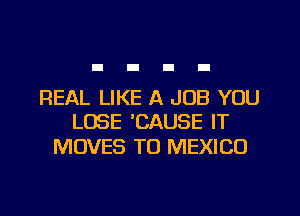 REAL LIKE A JOB YOU
LOSE 'CAUSE IT

MOVES T0 MEXICO