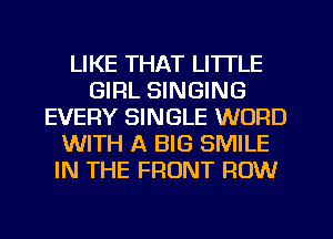 LIKE THAT LITTLE
GIRL SINGING
EVERY SINGLE WORD
WITH A BIG SMILE
IN THE FRONT ROW