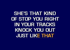 SHE'S THAT KIND
OF STOP YOU RIGHT
IN YOUR TRACKS
KNOCK YOU OUT
JUST LIKE THAT

g