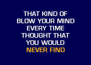 THAT KIND OF
BLOW YOUR MIND
EVERY TIME
THOUGHT THAT
YOU WOULD
NEVER FIND

g