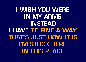 I WISH YOU WERE
IN MY ARMS
INSTEAD
I HAVE TO FIND A WAY
THAT'S JUST HOW IT IS
I'M STUCK HERE
IN THIS PLACE