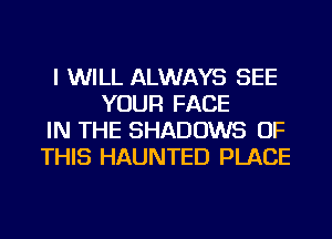 I WILL ALWAYS SEE
YOUR FACE
IN THE SHADOWS OF
THIS HAUNTED PLACE
