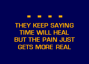 THEY KEEP SAYING
TIME WILL HEAL
BUT THE PAIN JUST

GETS MORE REAL

g