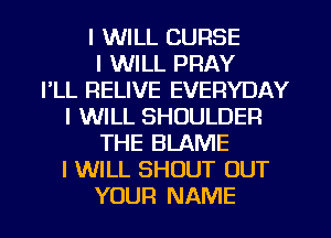 I WILL CURSE
I WILL PRAY
I'LL RELIVE EVERYDAY
I WILL SHOULDER
THE BLAME
I WILL SHOUT OUT
YOUR NAME