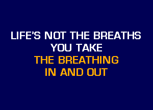 LIFE'S NOT THE BREATHS
YOU TAKE
THE BREATHING
IN AND OUT