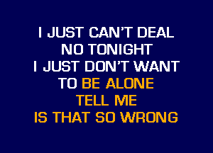 I JUST CAN'T DEAL
N0 TONIGHT
I JUST DON'T WANT
TO BE ALONE
TELL ME
IS THAT SO WRONG

g
