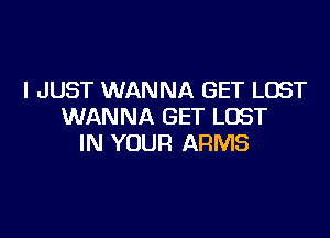 I JUST WANNA GET LOST
WANNA GET LOST

IN YOUR ARMS