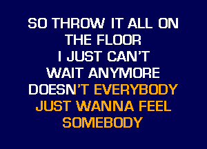 SO THROW IT ALL ON
THE FLOOR
I JUST CAN'T
WAIT ANYMORE
DOESN'T EVERYBODY
JUST WANNA FEEL
SOMEBODY