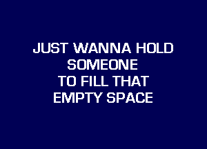 JUST WANNA HOLD
SOMEONE

TO FILL THAT
EMPTY SPACE
