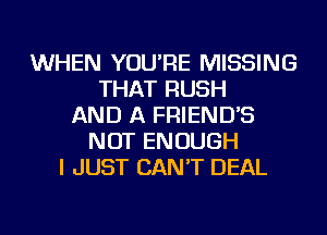 WHEN YOU'RE MISSING
THAT RUSH
AND A FRIEND'S
NOT ENOUGH
I JUST CAN'T DEAL