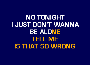 NO TONIGHT
I JUST DONT WANNA
BE ALONE

TELL ME
IS THAT SO WRONG